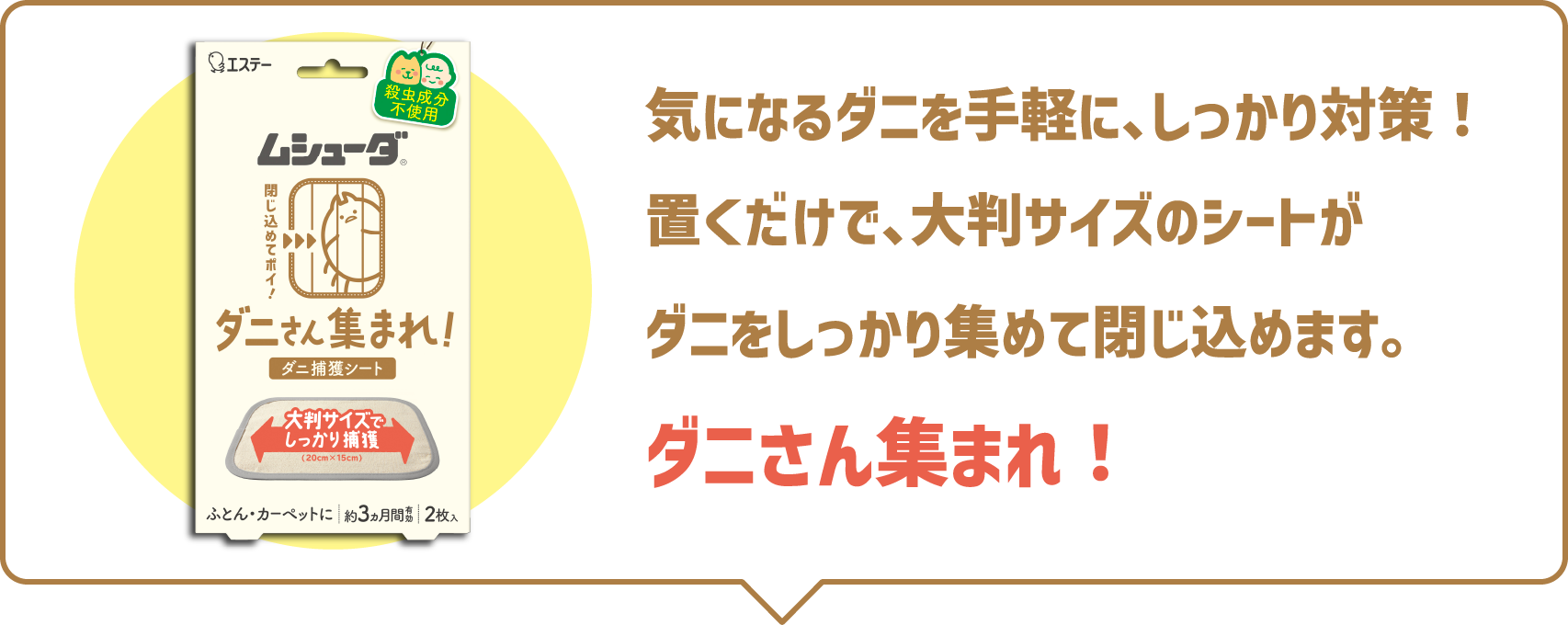 気になるダニを手軽に、しっかり対策！置くだけで、大判サイズのシートがダニをしっかり集めて閉じ込めます。ダニさん集まれ！