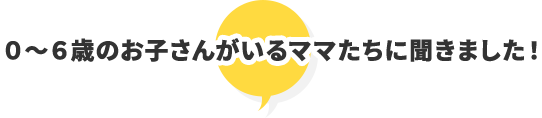 0〜6歳のお子さんがいるママたちに聞きました！